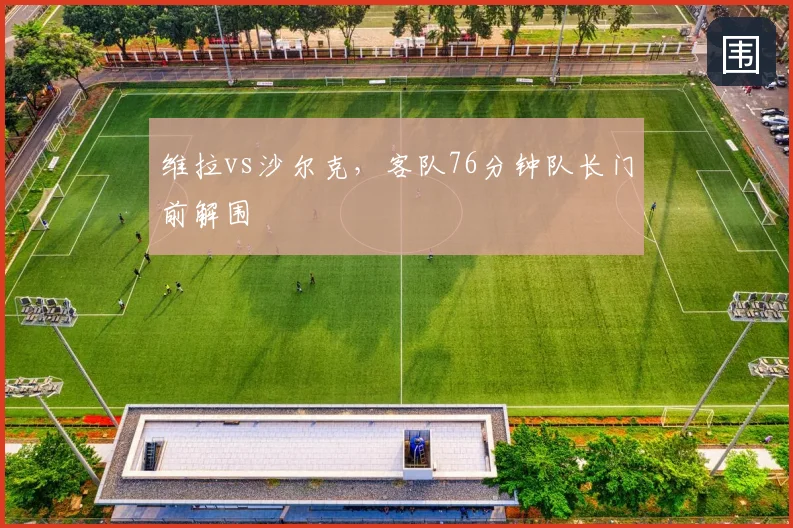 维拉vs沙尔克，客队76分钟队长门前解围